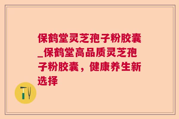 保鹤堂灵芝孢子粉胶囊_保鹤堂高品质灵芝孢子粉胶囊，健康养生新选择