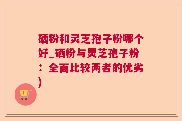 硒粉和灵芝孢子粉哪个好_硒粉与灵芝孢子粉：全面比较两者的优劣)
