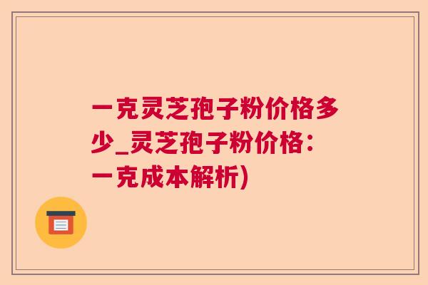 一克灵芝孢子粉价格多少_灵芝孢子粉价格：一克成本解析)