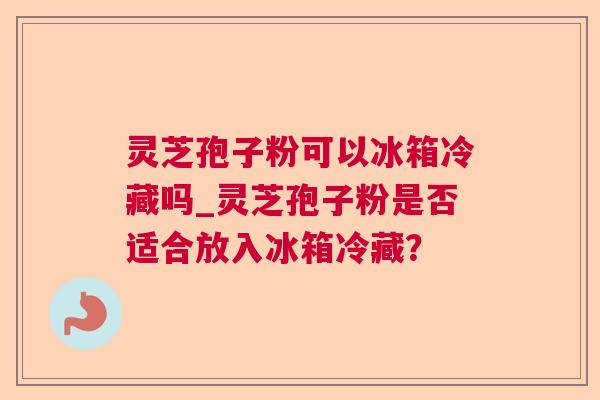 灵芝孢子粉可以冰箱冷藏吗_灵芝孢子粉是否适合放入冰箱冷藏? 灵芝孢子粉可以冰箱冷藏吗_灵芝孢子粉是否适合放入冰箱冷藏?