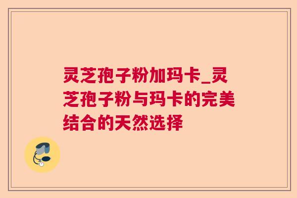 灵芝孢子粉加玛卡_灵芝孢子粉与玛卡的完美结合的天然选择 灵芝孢子粉加玛卡_灵芝孢子粉与玛卡的完美结合的天然选择