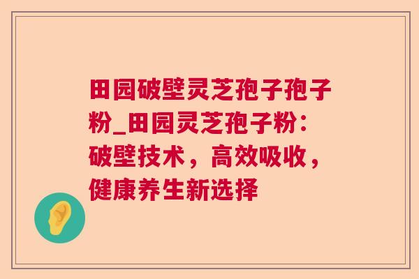 田园破壁灵芝孢子孢子粉_田园灵芝孢子粉:破壁技术,高效吸收,健康养生新选择