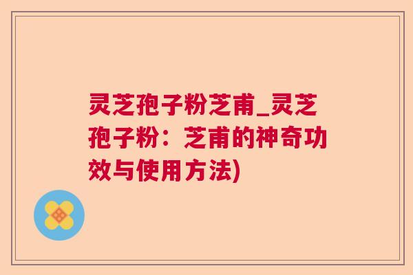灵芝孢子粉芝甫_灵芝孢子粉：芝甫的神奇功效与使用方法)