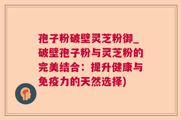 孢子粉破壁灵芝粉御_破壁孢子粉与灵芝粉的完美结合：提升健康与免疫力的天然选择)