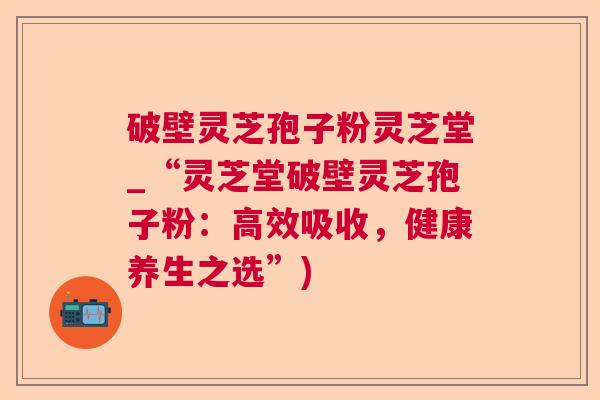 破壁灵芝孢子粉灵芝堂_“灵芝堂破壁灵芝孢子粉：高效吸收，健康养生之选”)