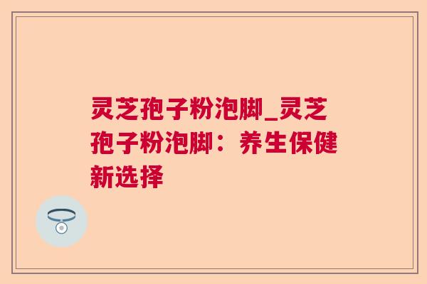 灵芝孢子粉泡脚_灵芝孢子粉泡脚:养生保健新选择 灵芝孢子粉泡脚_灵芝孢子粉泡脚:养生保健新选择