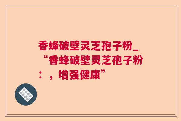 香蜂破壁灵芝孢子粉_“香蜂破壁灵芝孢子粉:,增强健康” 香蜂破壁灵芝孢子粉_“香蜂破壁灵芝孢子粉:,增强健康”