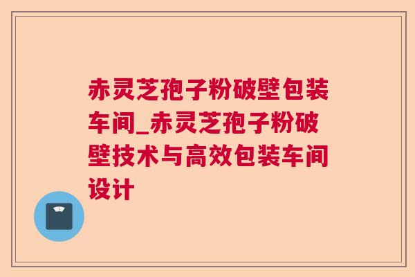 赤灵芝孢子粉破壁包装车间_赤灵芝孢子粉破壁技术与高效包装车间设计 赤灵芝孢子粉破壁包装车间_赤灵芝孢子粉破壁技术与高效包装车间设计