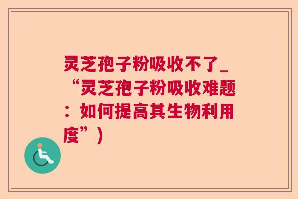灵芝孢子粉吸收不了_“灵芝孢子粉吸收难题：如何提高其生物利用度”)