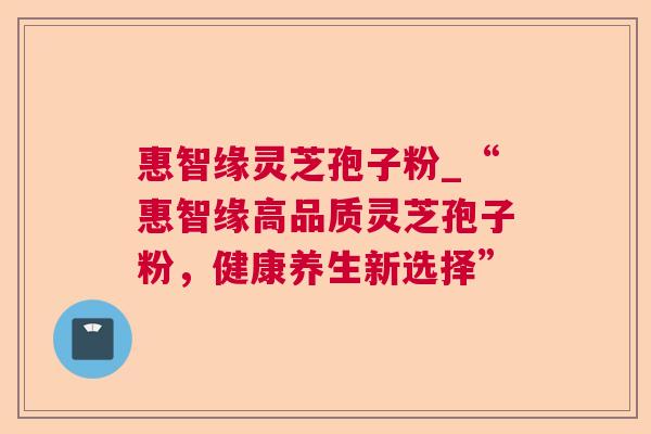 惠智缘灵芝孢子粉_“惠智缘高品质灵芝孢子粉，健康养生新选择”