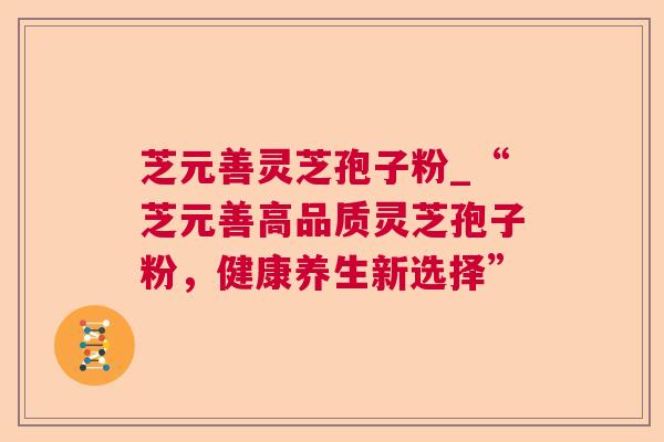 芝元善灵芝孢子粉_“芝元善高品质灵芝孢子粉，健康养生新选择”