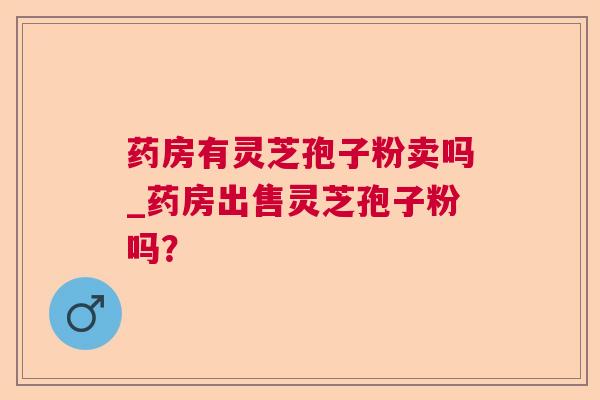 药房有灵芝孢子粉卖吗_药房出售灵芝孢子粉吗？