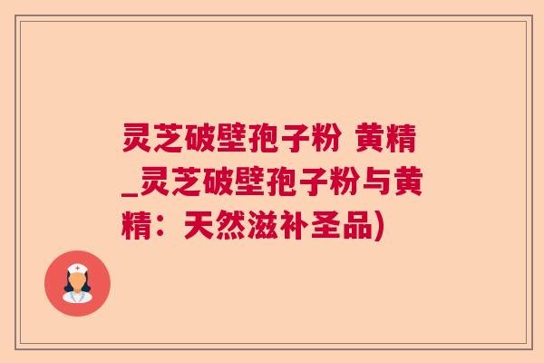 灵芝破壁孢子粉 黄精_灵芝破壁孢子粉与黄精：天然滋补圣品)