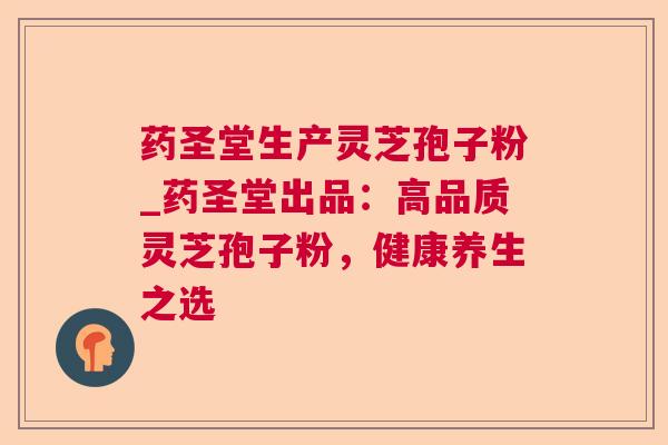 药圣堂生产灵芝孢子粉_药圣堂出品：高品质灵芝孢子粉，健康养生之选