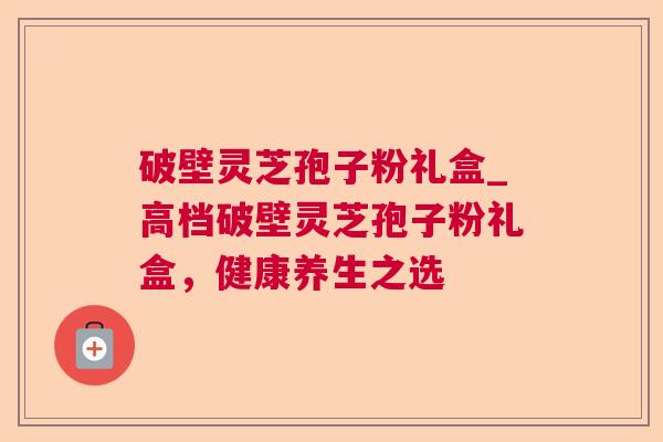 破壁灵芝孢子粉礼盒_高档破壁灵芝孢子粉礼盒，健康养生之选