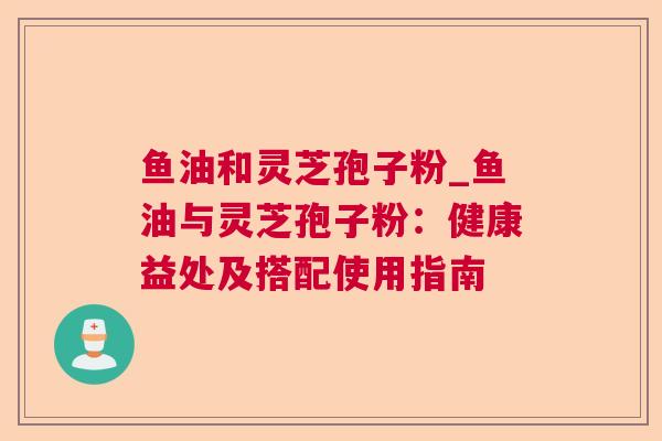 鱼油和灵芝孢子粉_鱼油与灵芝孢子粉：健康益处及搭配使用指南