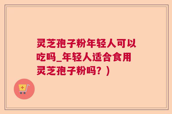 灵芝孢子粉年轻人可以吃吗_年轻人适合食用灵芝孢子粉吗？)