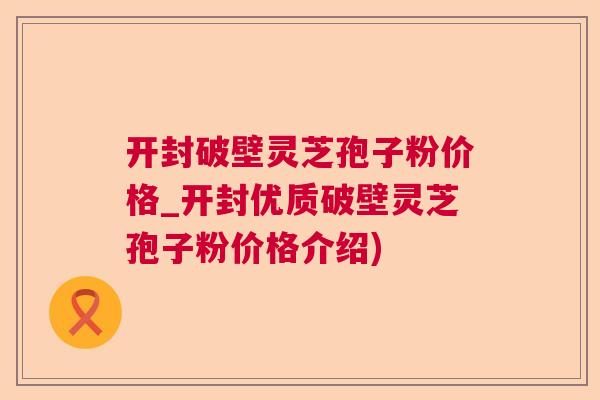 开封破壁灵芝孢子粉价格_开封优质破壁灵芝孢子粉价格介绍)