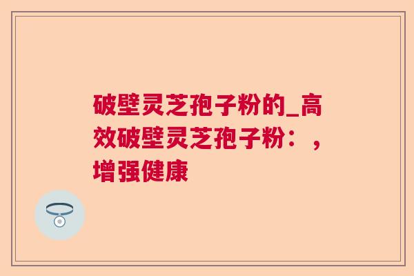 破壁灵芝孢子粉的_高效破壁灵芝孢子粉:,增强健康 破壁灵芝孢子粉的_高效破壁灵芝孢子粉:,增强健康
