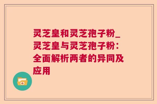 灵芝皇和灵芝孢子粉_灵芝皇与灵芝孢子粉：全面解析两者的异同及应用
