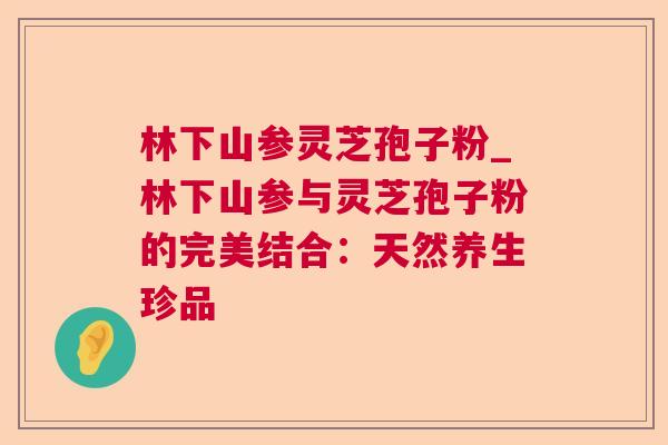 林下山参灵芝孢子粉_林下山参与灵芝孢子粉的完美结合:天然养生珍品 林下山参灵芝孢子粉_林下山参与灵芝孢子粉的完美结合:天然养生珍品