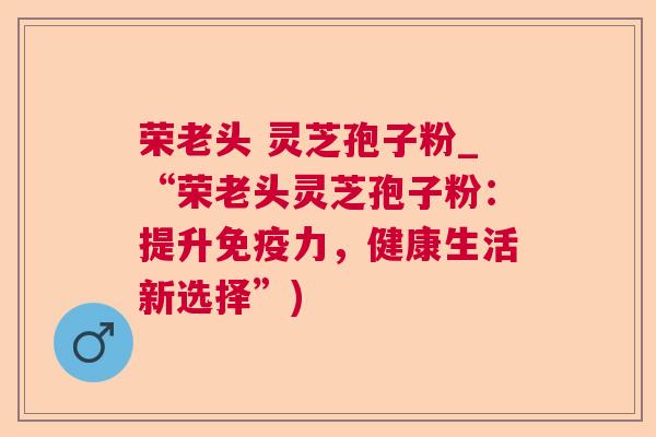 荣老头 灵芝孢子粉_“荣老头灵芝孢子粉:提升免疫力,健康生活新选择”) 荣老头 灵芝孢子粉_“荣老头灵芝孢子粉:提升免疫力,健康生活新选择”)
