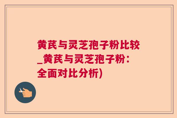 黄芪与灵芝孢子粉比较_黄芪与灵芝孢子粉：全面对比分析)