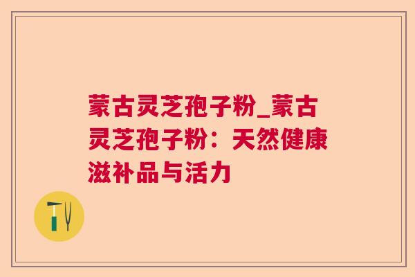 蒙古灵芝孢子粉_蒙古灵芝孢子粉：天然健康滋补品与活力