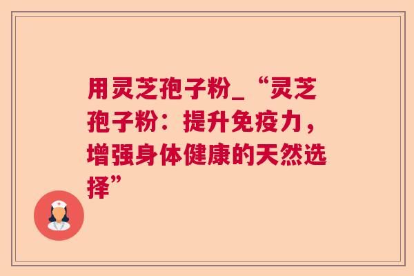 用灵芝孢子粉_“灵芝孢子粉：提升免疫力，增强身体健康的天然选择”