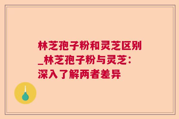 林芝孢子粉和灵芝区别_林芝孢子粉与灵芝：深入了解两者差异