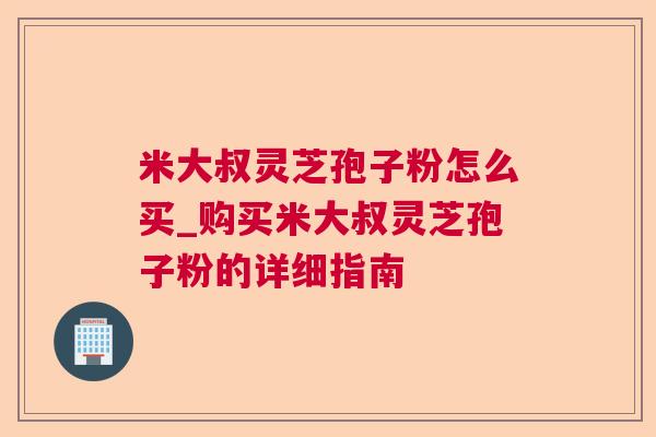 米大叔灵芝孢子粉怎么买_购买米大叔灵芝孢子粉的详细指南
