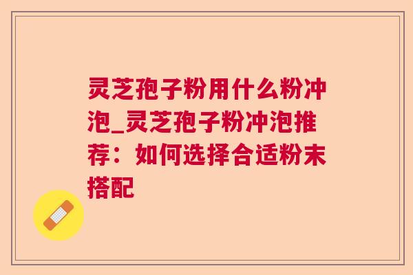 灵芝孢子粉用什么粉冲泡_灵芝孢子粉冲泡推荐：如何选择合适粉末搭配