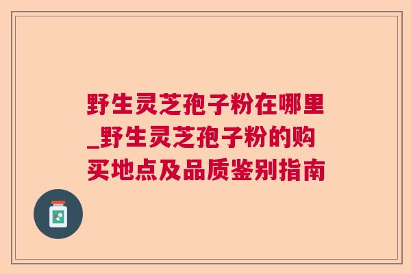 野生灵芝孢子粉在哪里_野生灵芝孢子粉的购买地点及品质鉴别指南