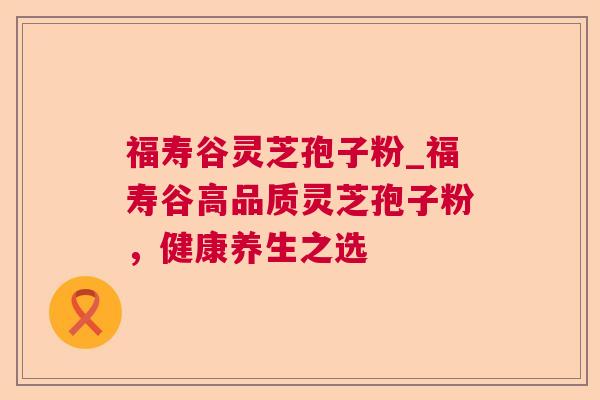 福寿谷灵芝孢子粉_福寿谷高品质灵芝孢子粉,健康养生之选 福寿谷灵芝孢子粉_福寿谷高品质灵芝孢子粉,健康养生之选