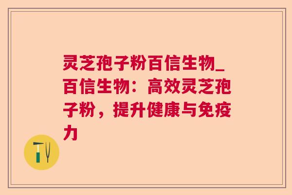 灵芝孢子粉百信生物_百信生物:高效灵芝孢子粉,提升健康与免疫力 灵芝孢子粉百信生物_百信生物:高效灵芝孢子粉,提升健康与免疫力