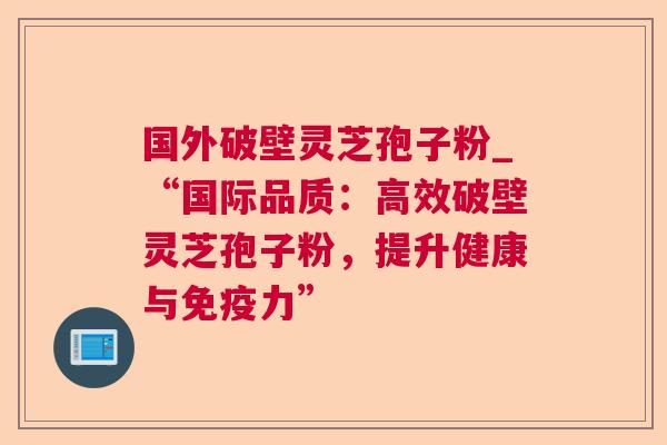 国外破壁灵芝孢子粉_“国际品质：高效破壁灵芝孢子粉，提升健康与免疫力”