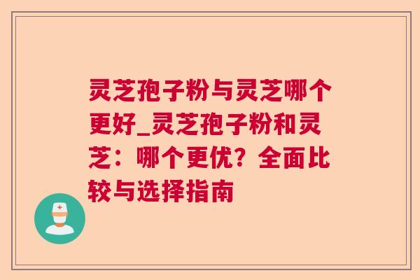 灵芝孢子粉与灵芝哪个更好_灵芝孢子粉和灵芝:哪个更优?全面比较与选择指南 灵芝孢子粉与灵芝哪个更好_灵芝孢子粉和灵芝:哪个更优?全面比较与选择指南