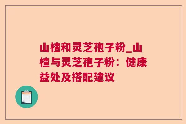 山楂和灵芝孢子粉_山楂与灵芝孢子粉:健康益处及搭配建议 山楂和灵芝孢子粉_山楂与灵芝孢子粉:健康益处及搭配建议