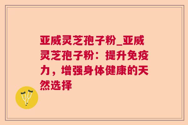 亚威灵芝孢子粉_亚威灵芝孢子粉：提升免疫力，增强身体健康的天然选择