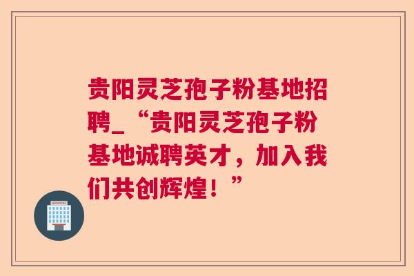 贵阳灵芝孢子粉基地招聘_“贵阳灵芝孢子粉基地诚聘英才,加入我们共创辉煌!” 贵阳灵芝孢子粉基地招聘_“贵阳灵芝孢子粉基地诚聘英才,加入我们共创辉煌!”