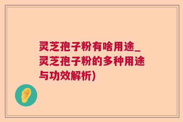 灵芝孢子粉有啥用途_灵芝孢子粉的多种用途与功效解析)