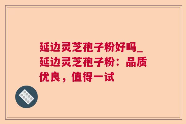 延边灵芝孢子粉好吗_延边灵芝孢子粉：品质优良，值得一试