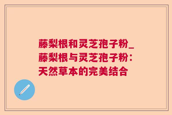 藤梨根和灵芝孢子粉_藤梨根与灵芝孢子粉:天然草本的完美结合 藤梨根和灵芝孢子粉_藤梨根与灵芝孢子粉:天然草本的完美结合