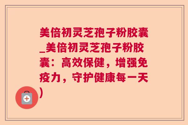 美倍初灵芝孢子粉胶囊_美倍初灵芝孢子粉胶囊：高效保健，增强免疫力，守护健康每一天)