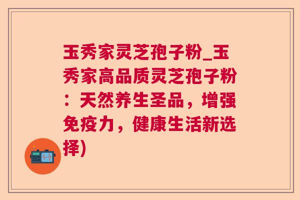 玉秀家灵芝孢子粉_玉秀家高品质灵芝孢子粉：天然养生圣品，增强免疫力，健康生活新选择)