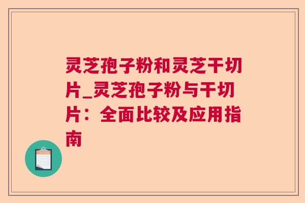 灵芝孢子粉和灵芝干切片_灵芝孢子粉与干切片：全面比较及应用指南