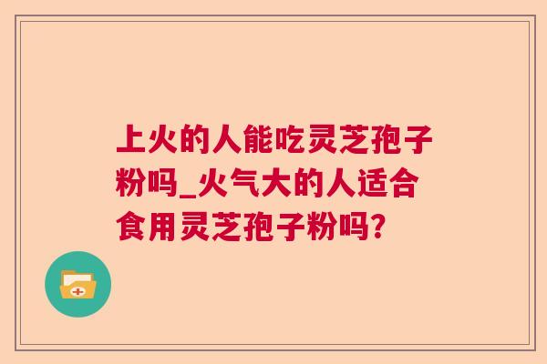 上火的人能吃灵芝孢子粉吗_火气大的人适合食用灵芝孢子粉吗？