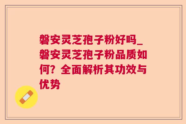 磐安灵芝孢子粉好吗_磐安灵芝孢子粉品质如何?全面解析其功效与优势 磐安灵芝孢子粉好吗_磐安灵芝孢子粉品质如何?全面解析其功效与优势