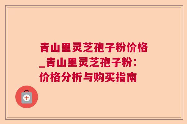 青山里灵芝孢子粉价格_青山里灵芝孢子粉：价格分析与购买指南