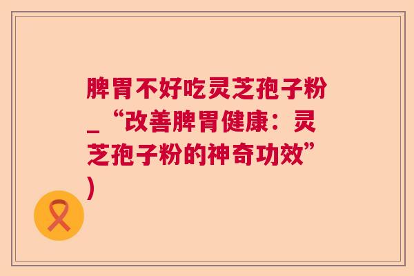 脾胃不好吃灵芝孢子粉_“改善脾胃健康:灵芝孢子粉的神奇功效”) 脾胃不好吃灵芝孢子粉_“改善脾胃健康:灵芝孢子粉的神奇功效”)